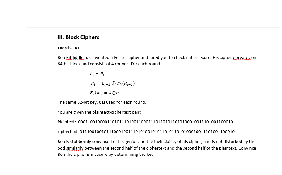 III. Block Ciphers Exercise #7 Ben Bitdiddle has invented a Feistel cipher and hired you to check if it is secure. His cipher gpreates on 64-bit block and consists of 4 rounds. For each round: The same 32-bit key, k is used for each round. You are given the plaintext-ciphertext pair: Plaintext: 000110010000110101110100110001110110101101010001001110100110001O ciphertext: 0111001001011100010011101010010101101011010100010011101001100010 Ben is stubbornly convinced of his genius and the invincibility of his cipher, and is not disturbed by the odd similarily between the second half of the ciphertext and the second half of the plaintext. Convince Ben the cipher is insecure by determining the key.