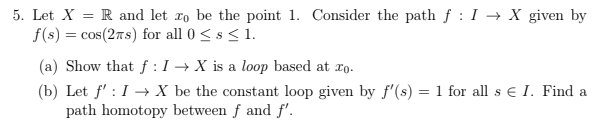 5. Let X-R and let to be the point 1. Consider the path f : I -X given by f(s) cosCrs) for all 0 < s < 1. (a) Show that f : 1 → X is a loop based at 10. (b) Let f:IXbe the constant loop given by f (s) fo I. Find a path homotopy between f and f.