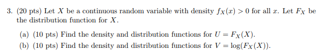 3. (20 pts) Let X be a continuous random variable with density fx(x)>O for all x. Let Fx be the distribution function for X (a) (10 pts) Find the density and distribution functions for U-Fx(X) b) (10 pts) Find the density and distribution functions for V-log(Fx (X)).