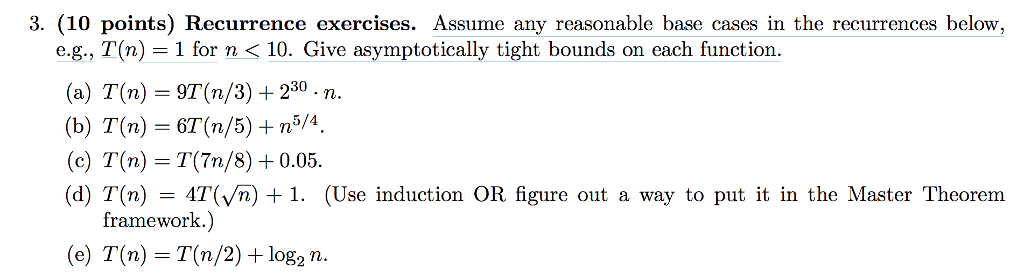 3. (10 points) Recurrence exercises. Assume any reasonable base cases in the recurrences below, e.g., T(n)1 for n< 10. Give a