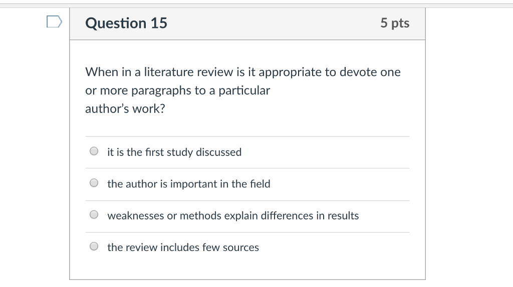Question 15 5 pts When in a literature review is it appropriate to devote one or more paragraphs to a particular authors work? O it is the first study discussed O the author is important in the field O weaknesses or methods explain differences in results O the review includes few sources