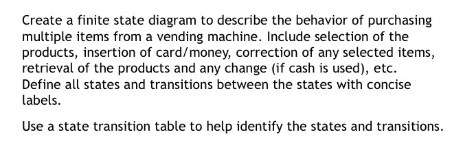 Create a finite state diagram to describe the behavior of purchasing multiple items from a vending machine. Include selection of the products, insertion of card/money, correction of any selected items, retrieval of the products and any change (if cash is used), etc. Define all states and transitions between the states with concise labels. Use a state transition table to help identify the states and transitions.