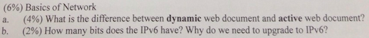 (6%) Basics of Network a. (4%) What is the difference between dynamic web document and active web document? b. (2%) How many bits does the IPv6 have? Why do we need to upgrade to IPv6?