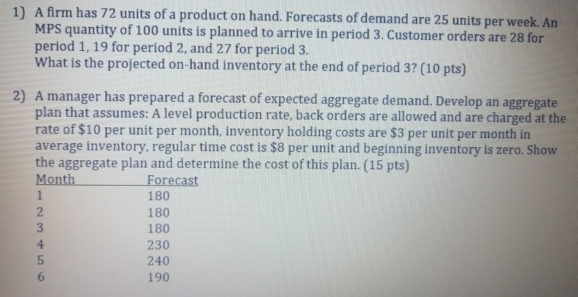 A firm has 72 units of a product on hand. Forecasts of demand are 25 units per week. An MPS quantity of 100 units is planned to arrive in period 3. Customer orders are 28 for period 1, 19 for period 2, and 27 for period 3. What is the projected on-hand inventory at the end of period 3? (10 pts) 1) 2) A manager has prepared a forecast of expected aggregate demand. Develop an aggregate plan that assumes: A level production rate, back orders are allowed and are charged at the rate of $10 per unit 

<div class=
