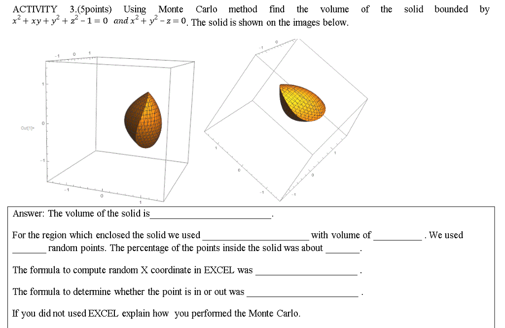 ACTIVITY 3.(5points) Using Monte Carlo method find the volume of the solid bounded by x2 + xy + y2 + z2-1-0 and x2 + y2-z-o . The solid is Shown on the images below 10 Answer: The volume of the solid is For the region which enclosed the solid we used with volume of We used random points. The percentage of the points inside the solid was about The formula to compute random X coordinate in EXCEL was The formula to determine whether the point is in or out was If you did not used EXCEL explain how you performed the Monte Carlo.