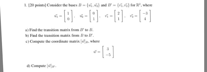 I.[20 points] Consider the bases B-(呱司and B-何.G} for R2, where a) Find the transition matrix from B to B. b) Find the transition matrix from B to B c) Compute the coordinate matrix s,where 3 -5 d) Compute la