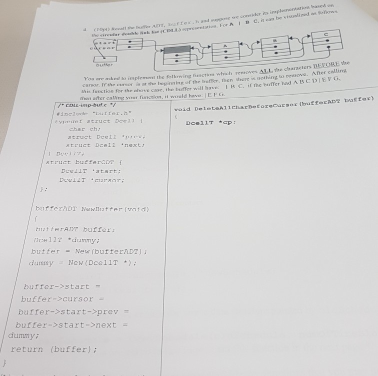 implementation based on (1opt) Recall the buffer ADT. buffer.h and suppose we consider its the circular double link list (CDLL) representa I B C, it can be visualized as follows tion. For A A. buffer You are asked to implement the following function which removes ALL the characters cursor. If the cursor is at the beginning of the buffer, then there is nothing to remove this function for the above case, the buffer will have: 1 B C. if the buffer had A BCDEG then after calling your function, it would have: I E FG After calling 

<div class=