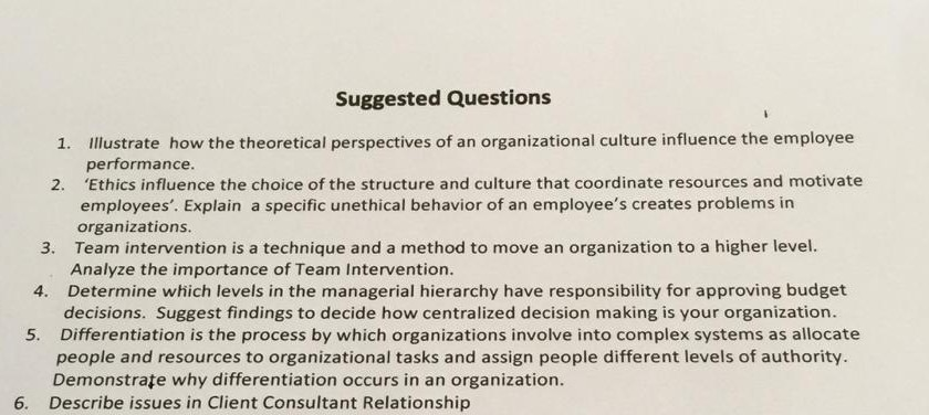 Suggested Questions 1. Illustrate how the theoretical perspectives of an organizational culture influence the employee performance. 2. Ethics influence the choice of the structure and culture that coordinate resources and motivate employees. Explain a specific unethical behavior of an employees creates problems in organizations 3. Team intervention is a technique and a method to move an organization to a higher level Analyze the importance of Team Intervention Determine which levels in the managerial hierarchy have responsibility for approving budget decisions. Suggest findings to decide how centralized decision making is your organization. Differentiation is the process by which organizations involve into complex systems as allocate 4. 5. people and resources to organizational tasks and assign people different levels of authority. Demonstrate why differentiation occurs in an organization Describe issues in Client Consultant Relationship 6.