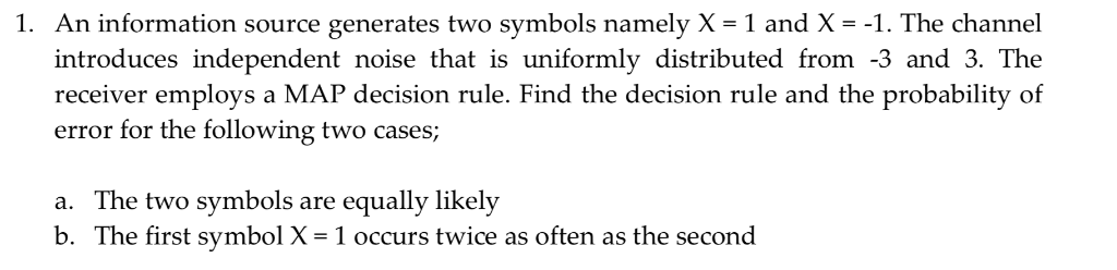 1. An information source generates two symbols namely X-1 and X--1. The channel introduces independent noise that is uniforml