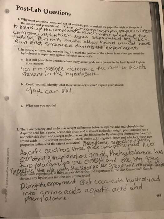 Post-Lab Questions 1. Why must you use a pencil, and not ink or felt-tip pen, to mark on the paper the origin the amino acid preparations? Thhecnromaresra drs.peni Poupex is in While, en in en other hond wevid have Rum and smeared duia nexpen ment 2. In this experiment, suppose you forgot to mark the position of the solvent front when you tested the hydrolysate of aspartame against the other amino acids. Is it still possible to determine how many amino acids were present in the your answer a. hydrolysate? Explain es iti p08sble determine the amino acids b. Could you still identify what those amino acids were? Explain your answer. c. What can you not do? 3. There are polarity and molecular weight differences between aspartic acid and phenylalanine: Aspartic acid has a polar, acidic side chain and a smaller molecular weight: phenylalanine has a nonpolar side chain and a larger molecular weight. Based on the Re values you obtained for these two amino acids in the solvent employed, which amino acid migrated faster and two properties influenced the rate of migration? phanlanine mmegra Asparti c acid has three podr oos ane ou ami will m , tha any evidence that the aspartame in the kt Coca-Colas sample showed any hydrolysis into the two amino acids? no a. nto amino acids aspastic acid and 465 henylal omne