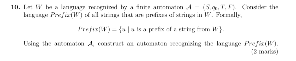 10. Let W be a language recognized by a finite automaton A - (S, qo, T, F) Consider the language Prefix(W) of all strings that are prefixes of strings in W. Formally, Prefix(W)-u| u is a prefix of a string from W) Using the automaton A, construct an automaton recognizing the language Prefix(W). (2 marks)