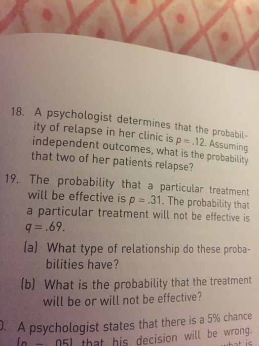 18. a psychologist determines that the probabil- ity of relapse in her clinic is p .12. assuming independent outcomes, what is the probability that two of her patients relapse? 19. the probability that a particular treatment will be effective is p =