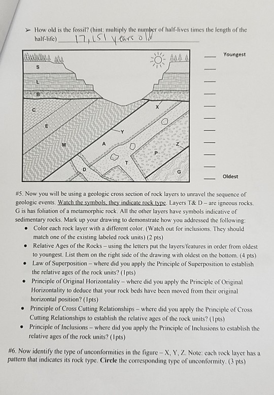 or How old is the fossil? (hint: multiply the number of half-lives times the length of the Youngest Oldest #5. Now you will be using a geologic cross section of rock layers to unravel the sequence of geologic events. W G is has foliation of a metamorphic rock. All the other layers have symbols indicative of sedimentary rocks. Mark up your drawing to demonstrate how you addressed the following hey indicate rock type. Layers T& D - are igneous rocks. Color each rock layer with a different color. (Watch out for inclusions. They should match one of 

<div class=