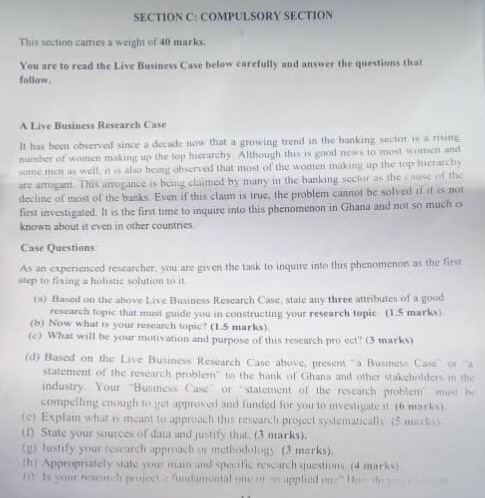 SECTION C: COMPULSORY SECTION This section carries a weight of 40 marks You are to read the Live Business Case below earefully and answer the questions that follow A Live Business Research Case It has been observed since a decade now that a growing trend in the banking sector is a rising number of women maki some mion as well, it ss also being ohserved that most of the women making up the top hierarchy line of most of the banks. Even if this claim is true, the problem cannot be solved if it s not first investigated. 

<div class=