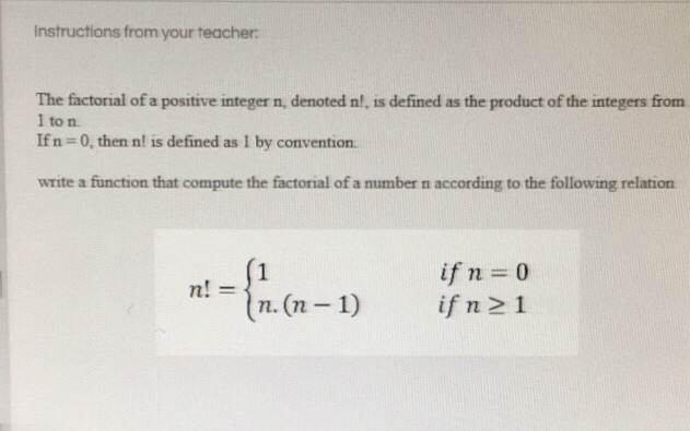 Instructions from your teacher The factorial of a positive integer n, denoted n!, is defined as the product of the integers from 1 to n. If n 0, then n! is defined as 1 by convention write a function that compute the factorial of a number n according to the following relation ifn=0