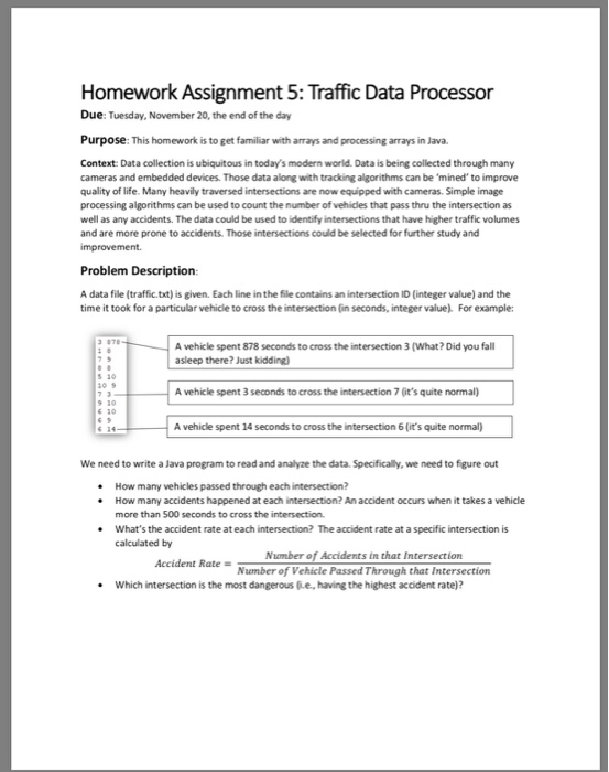 Homework Assignment 5: Traffic Data Processor Due: Tuesday, November 20, the end of the day Purpose: This homework is to get familiar with arrays and processing arrays in Java. Context: Data collection is ubiquitous in todays modern world. Data is being collected through many cameras and embedded devices. Those data along with tracking algorithms can be mined to improve quality of life. Many heavily traversed intersections are now equipped with cameras. Simple image processing algorithms can be used to count the number of vehidles that pass thru the intersection as well as any accidents. The data could be 

<div class=