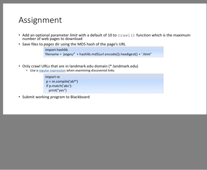 Assignment Add an optional parameter limit with a default of 10 to crawl ( function which is the maximum number of web pages to download Save files to pages dir using the MDS hash of the pages URL import hashlib filename pages/ + hashlib.md5(url.encode().hexdigest()+html Only crawl URLs that are in landmark.edu domain (.landmark.edu) Use a regular expression when examining discovered links import re p re.compile(ab*) if p.match(abc): print(yes) Submit working program to Blackboard