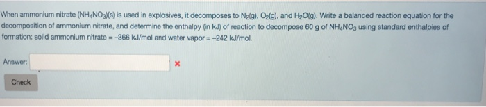 When ammonium nitrate (NH4NOa)/s) is used in explosives, it decomposes to N2lg), Olg), and H20(g). Write a balanced reaction equation for the decomposition of ammonium nitrate, and determine the enthalpy (n kJ) of reaction to decompose 60 g of NH&NOs using standard enthalpies of formation: solid ammonium nitrate -366 kJ/mol and water vapor- -242 kJ/mol. Answer Check