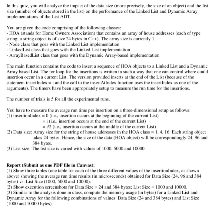 In this quiz, you will analyze the impact of the data size (more precisely, the size of an object) and the list size (number of objects stored in the list) on the performance of the Linked List and Dynamic Array implementations of the List ADT You are given the code comprising of the following classes: HOA (stands for Home Owners Association) that contains an array of house addresses (each of type string: a string object is of size 24 bytes in C++). The array size is currently I Node class that goes with the Linked List implementation LinkedList 

<div class=