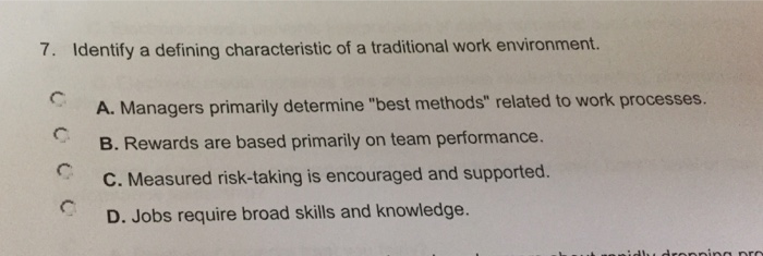 7. Identify a defining characteristic of a traditional work environment. A. Managers primarily determine best methods related to work processes. B. Rewards are based primarily on team performance. C. Measured risk-taking is encouraged and supported D. Jobs require broad skills and knowledge.