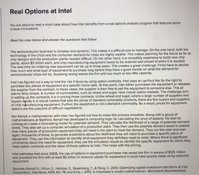 Real Options at Intel You are about to read a short case about how Intel benefits from a real options analysis program that features some unique innovations. Read the case below and answer the questions that follow The semiconductor business is complex and dynamic. This makes it a difficult one to manage. On the one hand, both the technology in the chips and the consumer demand for chips are highly volatile. This makes planning for the future as far as chip designs and the production plants needed difficult. On the other hand, it is incredibly expensive to build 

<div class=