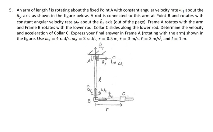 5. An arm of length l is rotating about the fixed Point A with constant angular velocity rate about the y axis as shown in the figure below. A rod is connected to this arm at Point B and rotates with constant angular velocity rate a2 about the axis (out of the page). Frame A rotates with the arm and Frame B rotates with the lower rod. Collar C slides along the lower rod. Determine the velocity and acceleration of Collar C. Express your final answer in Frame A (rotating with the arm) shown in the figure. Use ah-4 rad/s, ω2-2 rad/s, γ-0.5 m, -3 m/s, f-2 m/s, and 1-1 m. A (rotating with the a,