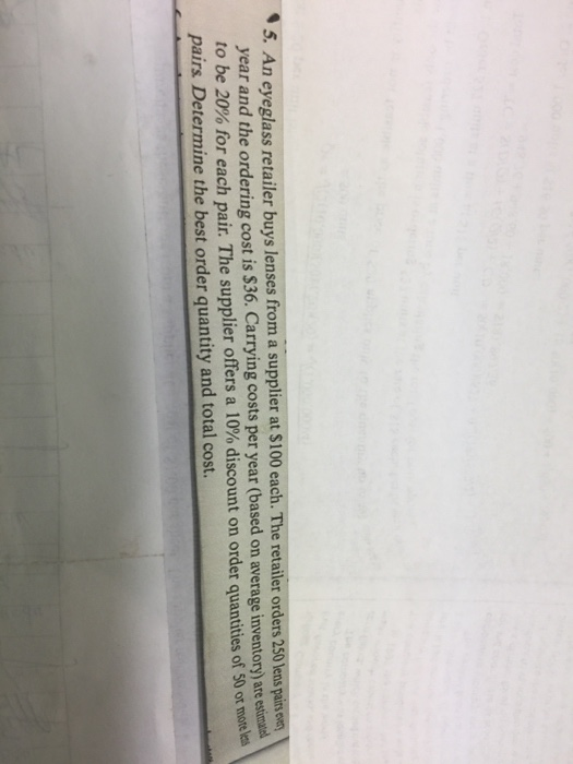 tailer buys lenses from a supplier at $100 each. The retailer orders 250 lens pairs evs year and the ordering cost is $36. Carrying costs per year (based on average inventory) are estinals. to be 20% for each pair. The supplier offers a 10% discount on order quantities of 50 or morel pairs Determine the best order quantity and total cost.