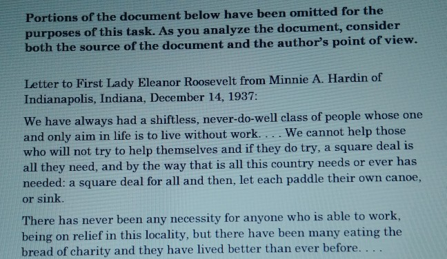 Portions of the document below have been omitted for the purposes of this task. As you analyze the document, consider both the source of the document and the authors point of vi Letter to First Lady Eleanor Roosevelt from Minnie A. Hardin of Indianapolis, Indiana, December 14, 1937: We have always had a shiftless, never-do-well class of people whose one and only aim in life is to live without work.... We cannot help those who will not try to help themselves and if they do try, a square deal is all they need, and by the way that is all this country needs or ever has needed: a square deal for all and then, let each paddle their own canoe, or sink There has never been any necessity for anyone who is able to work being on relief in this locality, but there have been many eating the bread of charity and they have lived better than ever before.