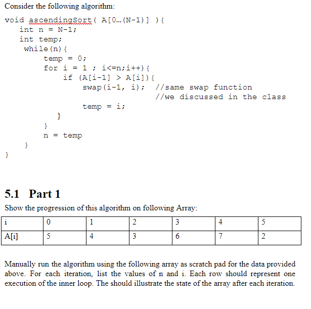 Consider the following algorithm void ascendinaSort A[0... (N-1)])t int n = N-1; int temp; while (n) ( temp0 for i- 1 i<-n; i++) if (A[1-1] > A[i]){ swap (i-1, i); //same swap function //we discussed in the class temp li n temp 5.1 Part 1 Show the progression of this algorithm on following Array: Ai] Manually run the algorithm using the following array as scratch pad for the data provided above. For each iteration, list the values of n and i. Each row should represent one execution of the inner loop. The should illustrate the state of the array after each iteration.