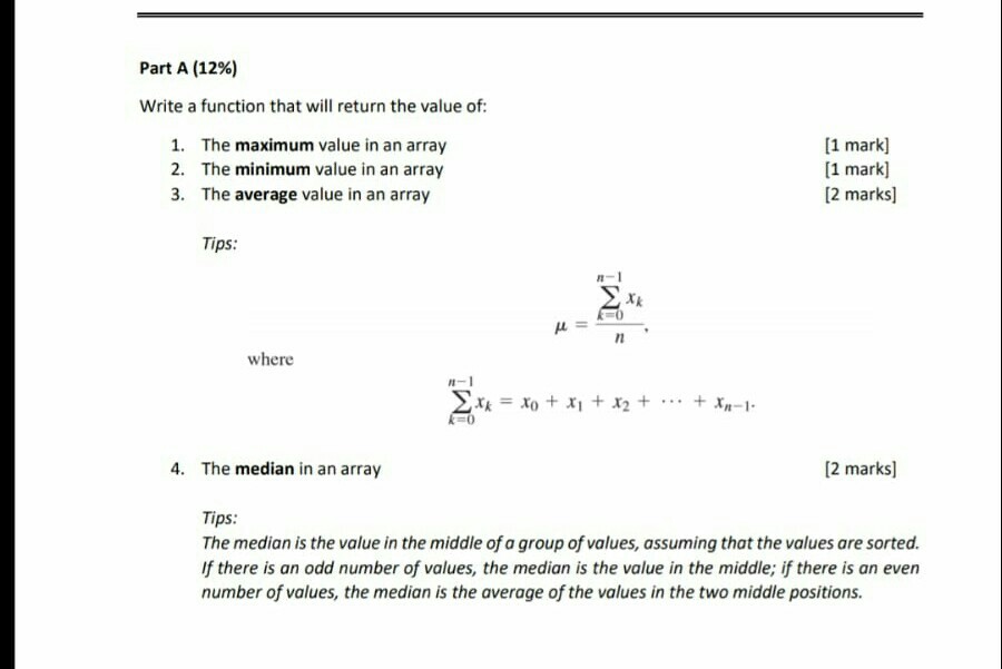 Part A (12%) Write a function that will return the value of: 1. 2. 3. The maximum value in an array The minimum value in an array The average value in an array [1 mark] [1 mark] [2 marks] Tips: 5 where 24=xo + 시 + X2 + +4-1. 0 4. The median in an array 2 marks] Tips: The median is the value in the middle of a group of values, assuming that the values are sorted. If there is an odd number of values, the median is the value in the middle; if there is an even number of values, the median is the average of the values in the two middle positions