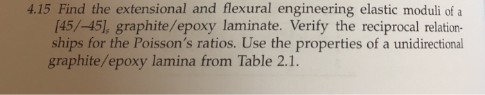 4.15 find the extensional and flexural engineering elastic moduli of a [45/-45], graphite/epoxy laminate. verify the reciprocal relation- ships for the poissons ratios. use the properties of a unidirectional graphite/epoxy lamina from table 2.1.