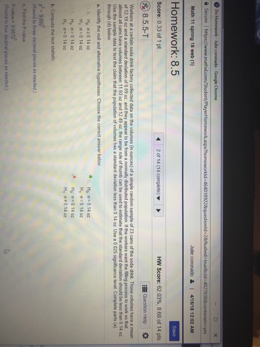 Do orkld-464018922&questionld-2&flushed-true&icld 48278 Julie coronado & 4/15/18 12:02 AM Math 11 spring 18 web (1) Homework: 8.5 Score: 0.33 of 1 pt 2 of 14 (14 complete) HW Score: 62.03%, 8.68 of 14 pts & 8.5.5-T Question Help Workers at a certain soda drink factory collected data on the volumes (in ounces) of a simple random sample of 23 cans of the soda drink. Those volumes have a mean of 12.19 oz and a standard deviation of 0.09 oz, and they appear to be from a normally distributed population. If the workers want the filling process to work 

<div class=