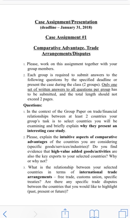 Case Assignment/Presentation (deadline-January 31,2018) Case Assignment#1 Comparative Advantage. Trade Arrangements/Disputes 1. Please, work on this assignment together with your group members. 2. Each group is requ ired to submit answers to the following questions by the specified deadline or present the case during the class (2 groups). Only one tte has to be submitted, and the total length should not exceed 2 pages. Questions 1. In the context of the Group Paper on trade/financial relationships between at least 2 countries your groups task is to select countries you will be examining and briefly explain why they present an interesting case study 2. Please, explain the intuitive aspects of comparative advantages of the countries you are considering (specific goods/services/industries)! Do you find evidence that high-value added goods/activities are also the key exports to your selected countries? Why or why not? What is the relationship between your selected countries n terms of international trade arrangements free trade, customs union, specific treaties? Are there any specific trade disputes between the countries that you would like to highlight (past, present or future)?