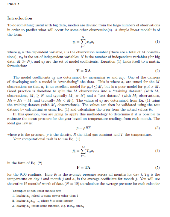 PART 1 Introduction To do something useful with big data, models are devised from the large numbers of observations in order to predict what will occur for some other observation(s). A simple linear model is of the form: where yi is the dependent variable, i is the observation number (there are a total of M observa- tions), rij is the set of independent variables, N is the number of independent variables (for big data, M N), and ai are the set of model coefficients. Equation (1) lends itself to a matrix formulation: Y XA The model coefficients aj are determined by measuring yi and rij. One of the dangers of developing such a model is over-fitting the data. This is where aj are tuned for the M observations so that aj is an excellent model for y, i-M, but is a poor model for y, i > M Good practice is therefore to split the M observations into a training dataset (with M1 observations, Mi 2 N and typically Mi > N) and a test dataset (with M2 observations, My + M2 M, and typically M2 < M). The values of aj are determined from Eq. (1) using the training dataset (with Mi observations). The values can then be validated using the test dataset by calculating yi using Eq. 1) and calculating the error from the actual values yi. In this question, you are going to apply this methodology to determinef it is possible to estimate the mean pressure for the year based on temperature readings from each month. The ideal gas law is: where p is the pressure, ρ is the density, R the ideal gas constant and T the temperature. Your computational task is to use Eq. (1) 12 Pi= リ ㄅ in the form of Eq. (2) P TA for the 9:00 readings. Here pi is the average pressure across all months for day i, Ti is the temperature on day i and month j and aj is the average coefficient for month j. You will use the entire 12 months worth of data (N 12) to calculate the average pressure for each calendar Examples of non-linear models are: 1. having raised to some power other than 1 2. having z z,(j k) where k is 3. having T inside some function, e.g. In a, sin Ti