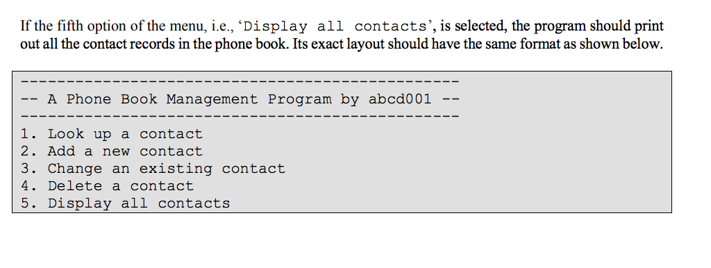 If the fifth option of the menu, ie., ‘Display all contacts, is selected, the program should print out all the contact records in the phone book. Its exact layout should have the same format as shown below A Phone Book Management Program by abcd001 1. Look up a contact 2. Add a new contact 3. Change an existing contact 4. Delete a contact 5. Display all contacts