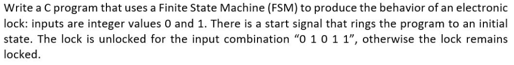 Write a C program that uses a Finite State Machine (FSM) to produce the behavior of an electronic lock: inputs are integer va
