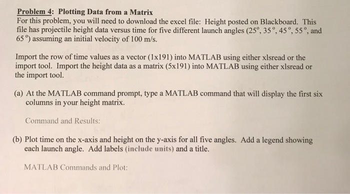 Problem 4: Plotting Data from a Matrix For this problem, you will need to download the excel file: Height posted on Blackboard. This file has projectile height data versus time for five different launch angles (25°, 35°, 45°, 55°, and 65 o) assuming an initial velocity of 100 m/s. Import the row of time values as a vector (1x191) into MATLAB using either xlsread or the import tool. Import the height data as a matrix (5x191) into MATLAB using either xlsread or the import tool. (a) At the MATLAB command prompt, type a MATLAB command that will display the first six columns in your height matrix. Command and Results (b) Plot time on the x-axis and height on the y-axis for all five angles. Add a legend showing each launch angle. Add labels (include units) and a title. MATLAB Commands and Plot: