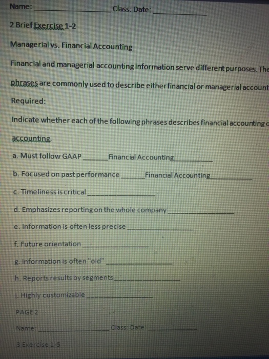 Name: 2 Brief Exersise 1-2 Managerialvs. Financial Accounting Financial and managerial accounting information serve different purposes. The phrases are commonly used to describe either financial or managerial account Required: Indicate whether each of the following phrases describes financial accounting o Class. Date: Must follow GAAP Financial Accounting b. Focused on pastperformance Financial Accounting c. Timeliness is critical d. Emphasizes reporting on the whole company e. Information is often less precise f. Future orientation g Information is often old h. Reportsresults by segments l. Highly customizable PAGE 2 class Da