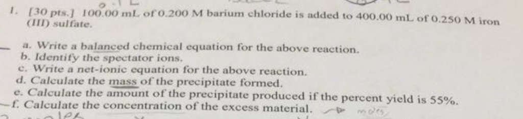 I. [30 pts.] 100.00 ml. of o.200 M barium chloride is added to 400.00 mL of o.250 M iron (IID sulfate a. Write a balanced chemical equation for the above reaction. b. Identify the spectator ions. c. Write a net-ionic equation for the above reaction. d. Calculate the mass of the precipitate formed. e. Calculate the amount of the precipitate produced if the percent yield is 55%. -f. Calculate the concentration of the excess material. mrs