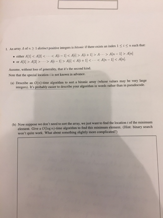 1. An array A of n 2 1 distincr positive integers is bitonic if there exists an index 1 SiS n such that: either All) Al2Ali 1< Al> Ali +1]> A..>Aln-1> Aln] . or Al> Assume, without loss of generality, that its the second kind. Note that the special location i is not known in advancoe. (a) Describe an O(n)-time algorithm to sort a bitonic array (whose values may be very large integers). Its probably easier to describe your algorithm in words rather than in pseudocode. Now suppose we dont need to sort the array, we just want to find the location i of the minimum element. Give a O(log n)-time algorithm to find this minimum element. (Hint: binary search wont quite work. What about something slightly more complicated?) (b)