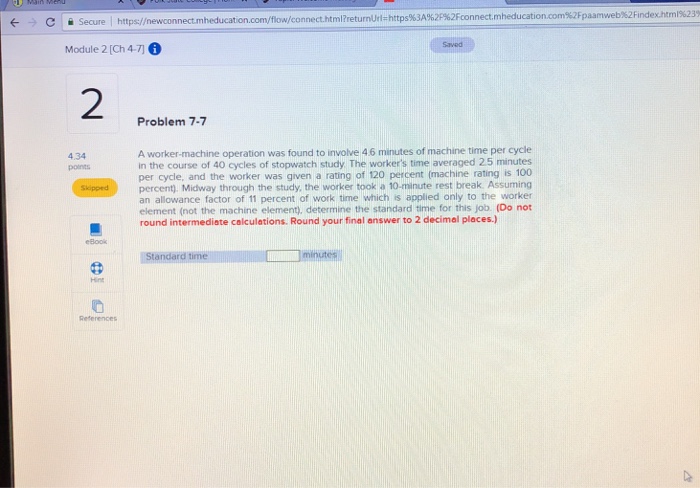 Secure https://newconnect.m connect.html?returnUrte https%3A%2p%2Fconnect.mheducation.com%2Fpaamweb%2Findexhtml%235 Module 2 (Ch 4-76 Saved 2 Problem 7-7 4.34 points A worker-machine operation was found to involve 4 6 minutes of machine time per cycle in the course of 40 cycles of stopwatch study The workers time averaged 25 minutes per cycle, and the worker was given a rating of 120 percent (machine rating is 100 Skippedpercent). Midway through the study, the worker took a 10-minute rest break. Assuming an allowance factor of 11 percent of work time which is applied only to the worker element (not the machine element), determine the standard time for this job. (Do not round intermediate calculations. Round your final answer to 2 decimal places.) eBook Standard Hint References