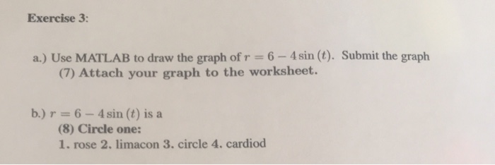 Exercise 3: a.) Use MATLAB to draw the graph of r 6-4 sin (t). Submit the graph (7) Attach your graph to the worksheet. b.)r 6- 4sin (t) is a (8) Circle one: 1. rose 2. limacon 3. circle 4. cardiod
