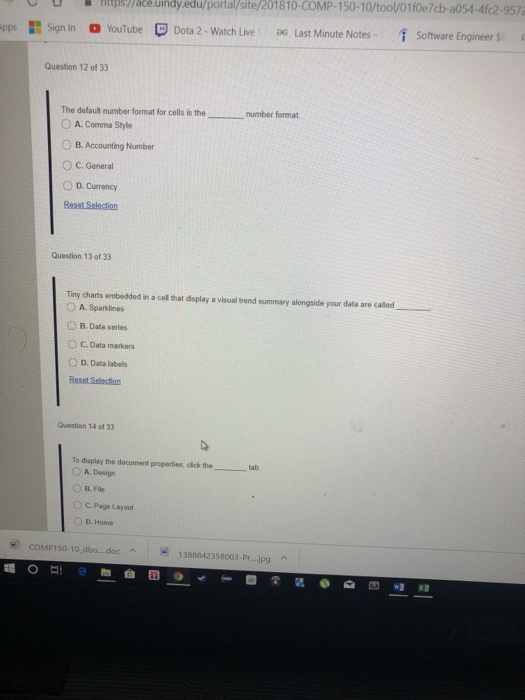 htpspace.üindy.edu/portal/site/201810-COMP-150-10/tool/01f0e7cb-a054-4fc2-9572 2- Watch Live G Last Minute NotesSoftware Engineer S pps Sign In。YouTube Dota 2-Watch Live Question 12 of 33 thenumber format. O A. Comma Style 。B. Accounting Number ° C. General d D. Currency Beset Selection Question 13 of 33 Tiny charts embedded in a cel that display a visual trend summary alongside your data are called 。A. Sparklines O B. Data series ° C. Data markers O D. Data labels Question 14 of 33 To display the document properties, dck the- O A. Design O B. File O C. Page Layout tab ) D. Home COMP150-10 dbo.docA 1388842358003-Pr...jpg