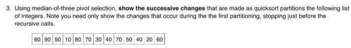 3. Using median-of-three pivot selection, show the successive changes that are made as quicksort partitions the following list of integers. Note you need only show the changes that occur during the the first partitioning, stopping just before the recursive calls. 80 90 50 10 80 70 30 40 70 50 40 20 60