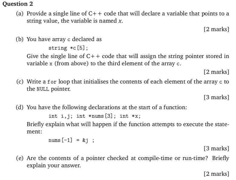 Question 2 (a) Provide a single line of C++ code that will declare a variable that points to a string value, the variable is named x. [2 marks] (b) You have array c declared as string *c [5]; Give the single line of C+ + code that will assign the string pointer stored in variable x (from above) to the third element of the array c. [2 marks] (c) Write a for loop that initialises the contents of each element of the array c to the NULL pointer. [3 marks] (d) You have the following declarations at the start of a function: int i,j; int *nums [3]; int *x; Briefly explain what will happen if the function attempts to execute the state ment: nums [-1] -&j; [3 marks] (e) Are the contents of a pointer checked at compile-time or run-time? Briefly [2 marks] explain your answer.