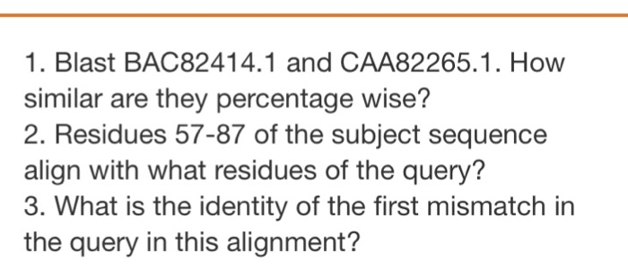 1. Blast BAC82414.1 and CAA82265.1. How similar are they percentage wise? 2. Residues 57-87 of the subject sequence align with what residues of the query? 3. What is the identity of the first mismatch in the query in this alignment?