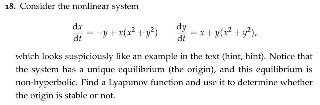 18. Consider the nonlinear svstem dt dt which looks suspiciously like an example in the text (hint, hint). Notice that the system has a unique equilibrium (the origin), and this equilibrium is non-hyperbolic. Find a Lyapunov function and use it to determine whether the origin is stable or not