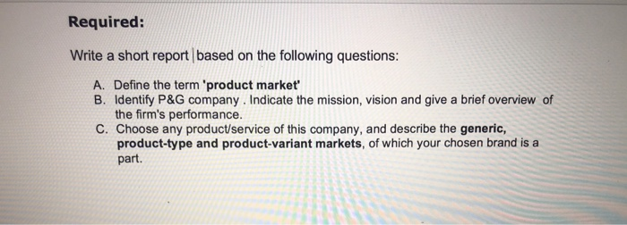 Required: Write a short report based on the following questions: A. Define the term product market B. Identify P&G company. Indicate the mission, vision and give a brief overview of the firms performance. C. Choose any product/service of this company, and describe the generic, product-type and product-variant markets, of which your chosen brand is a part.