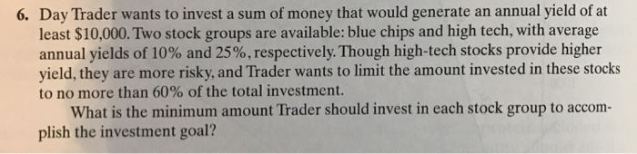 6. Day Trader wants to invest a sum of money that would generate an annual yield of at least $10,000. Two stock groups are available: blue chips and high tech, with average annual yields of 10% and 25%, respectively. Though high-tech stocks provide higher yield, they are more risky, and Trader wants to limit the amount invested in these stocks to no more than 60% of the total investment. What is the minimum amount Trader should invest in each stock group to accom- plish the investment goal?