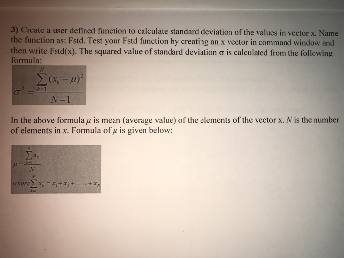 3) Create a user defined function to calculate standard deviation of the values in vector x. Name the function as: Fstd. Test your Fstd function by creating an x vector in command window and then write Fstd(s). The squared value of standard formula: deviation ơ is calculated from the following N-1 In the above formula μ is mean (average value) of the elements of the vector x. N is the number of elements in x. Formula of u is given below: where ....tay